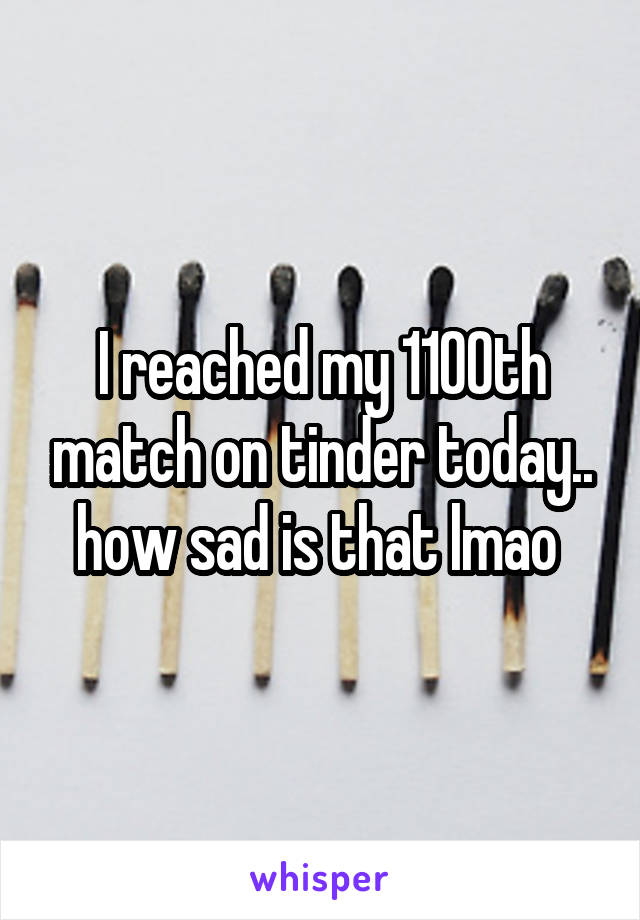 I reached my 1100th match on tinder today.. how sad is that lmao 