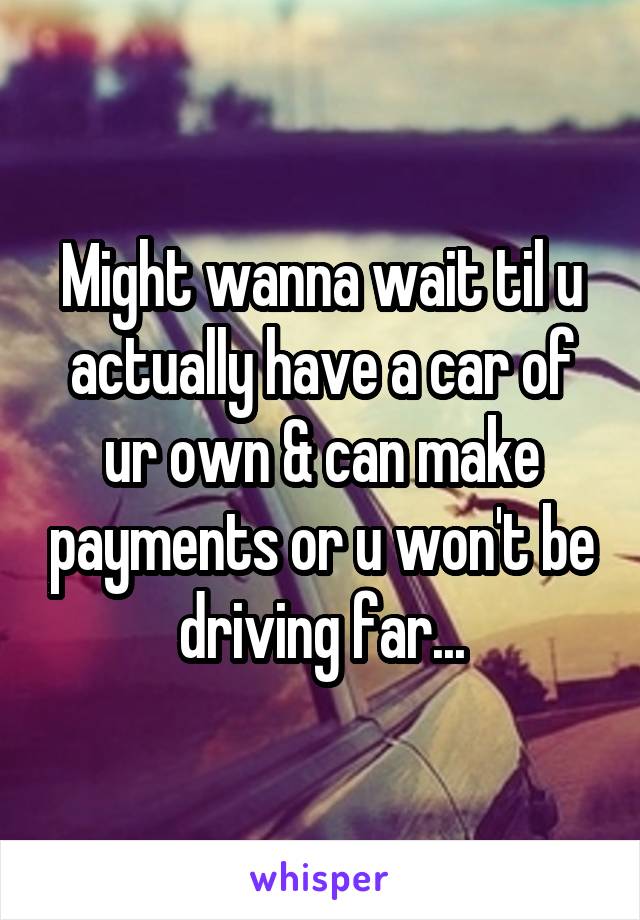 Might wanna wait til u actually have a car of ur own & can make payments or u won't be driving far...