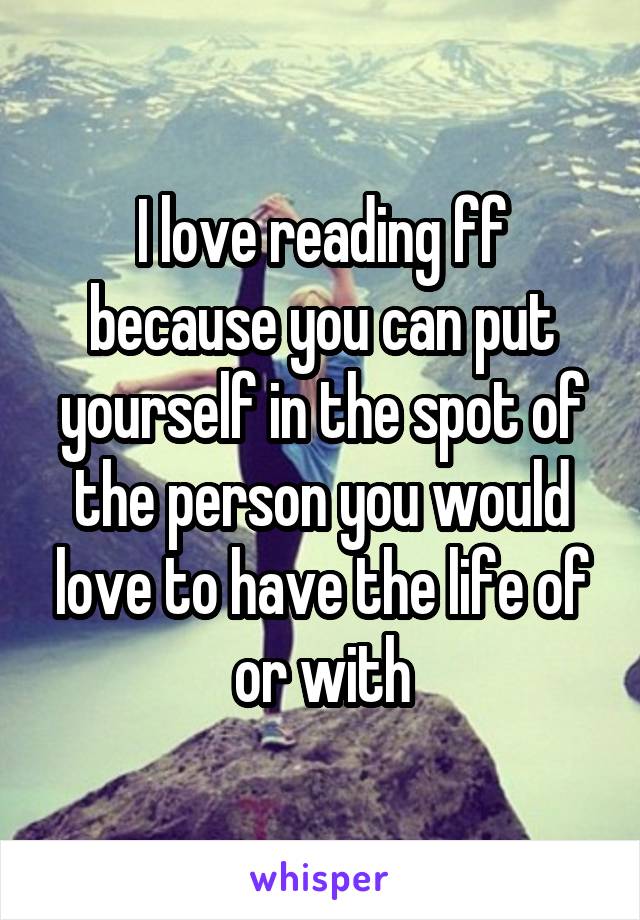 I love reading ff because you can put yourself in the spot of the person you would love to have the life of or with