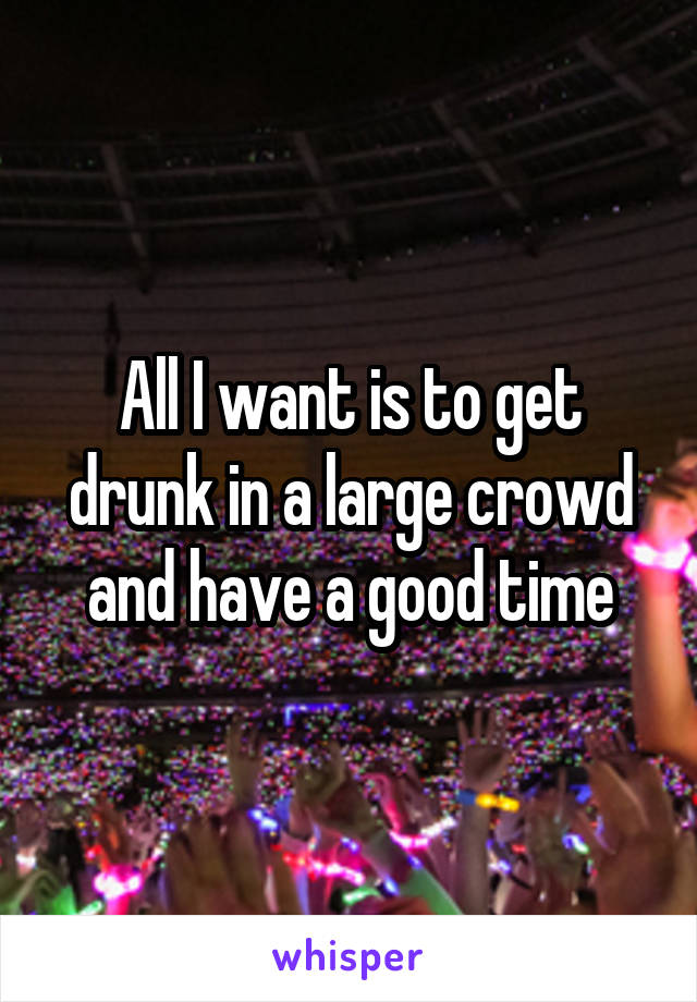 All I want is to get drunk in a large crowd and have a good time