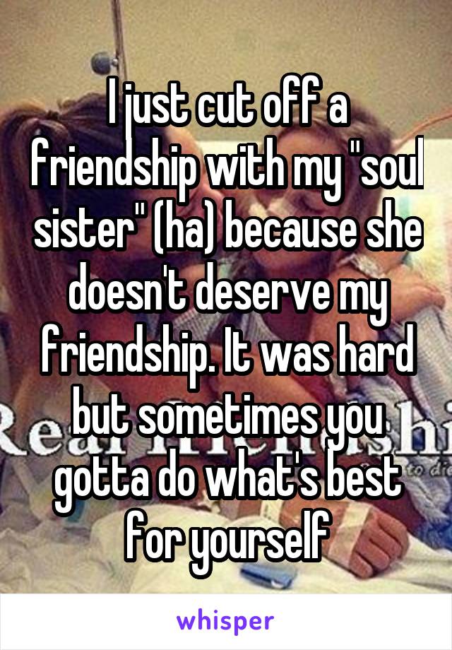 I just cut off a friendship with my "soul sister" (ha) because she doesn't deserve my friendship. It was hard but sometimes you gotta do what's best for yourself