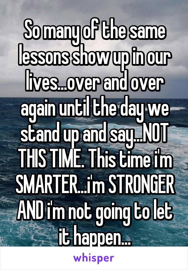 So many of the same lessons show up in our lives...over and over again until the day we stand up and say...NOT THIS TIME. This time i'm SMARTER...i'm STRONGER AND i'm not going to let it happen...