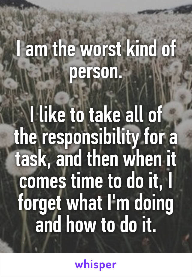 I am the worst kind of person.

I like to take all of the responsibility for a task, and then when it comes time to do it, I forget what I'm doing and how to do it.