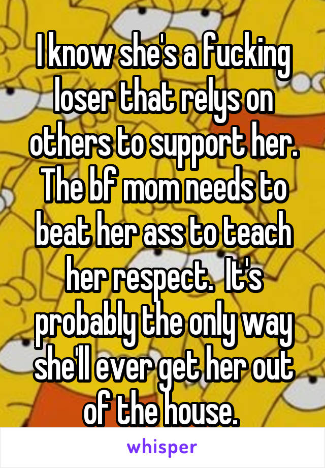 I know she's a fucking loser that relys on others to support her. The bf mom needs to beat her ass to teach her respect.  It's probably the only way she'll ever get her out of the house. 