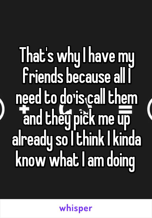 That's why I have my friends because all I need to do is call them and they pick me up already so I think I kinda know what I am doing 