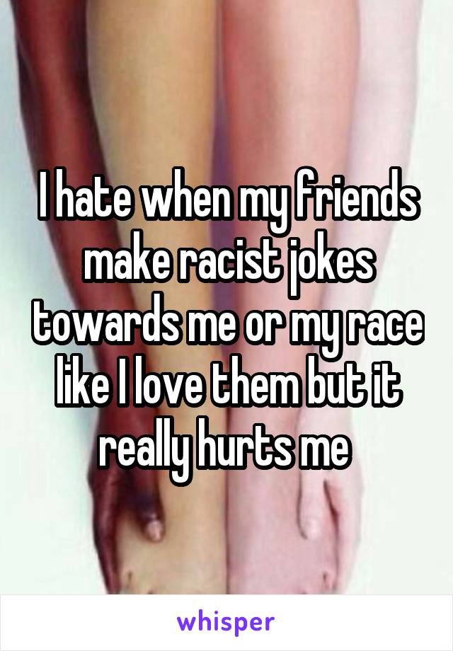 I hate when my friends make racist jokes towards me or my race like I love them but it really hurts me 