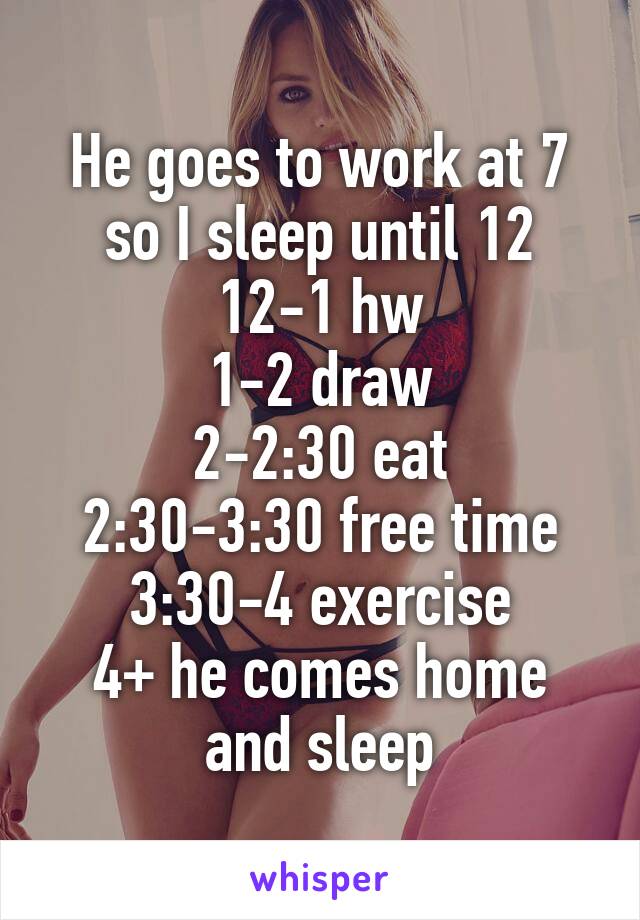 He goes to work at 7 so I sleep until 12
12-1 hw
1-2 draw
2-2:30 eat
2:30-3:30 free time
3:30-4 exercise
4+ he comes home and sleep