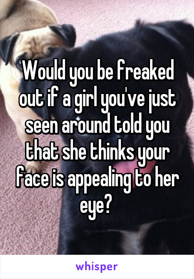 Would you be freaked out if a girl you've just seen around told you that she thinks your face is appealing to her eye? 