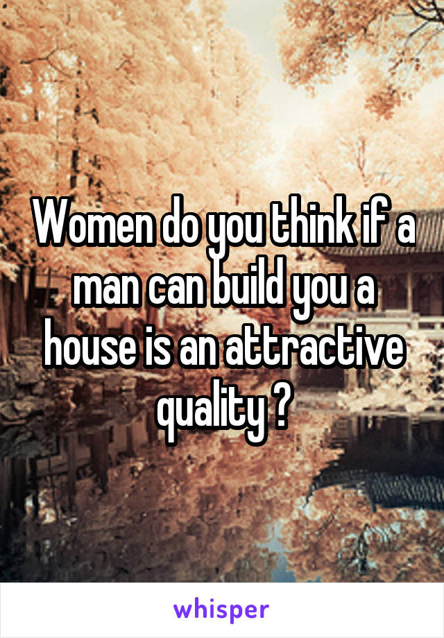 Women do you think if a man can build you a house is an attractive quality ?