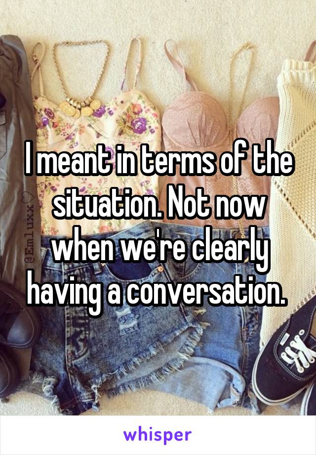 I meant in terms of the situation. Not now when we're clearly having a conversation. 