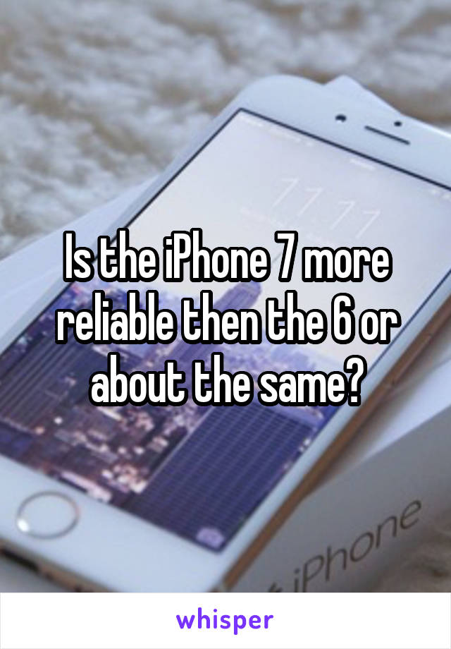 Is the iPhone 7 more reliable then the 6 or about the same?