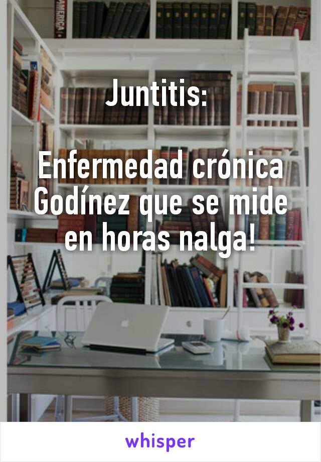 Juntitis: 

Enfermedad crónica Godínez que se mide en horas nalga!