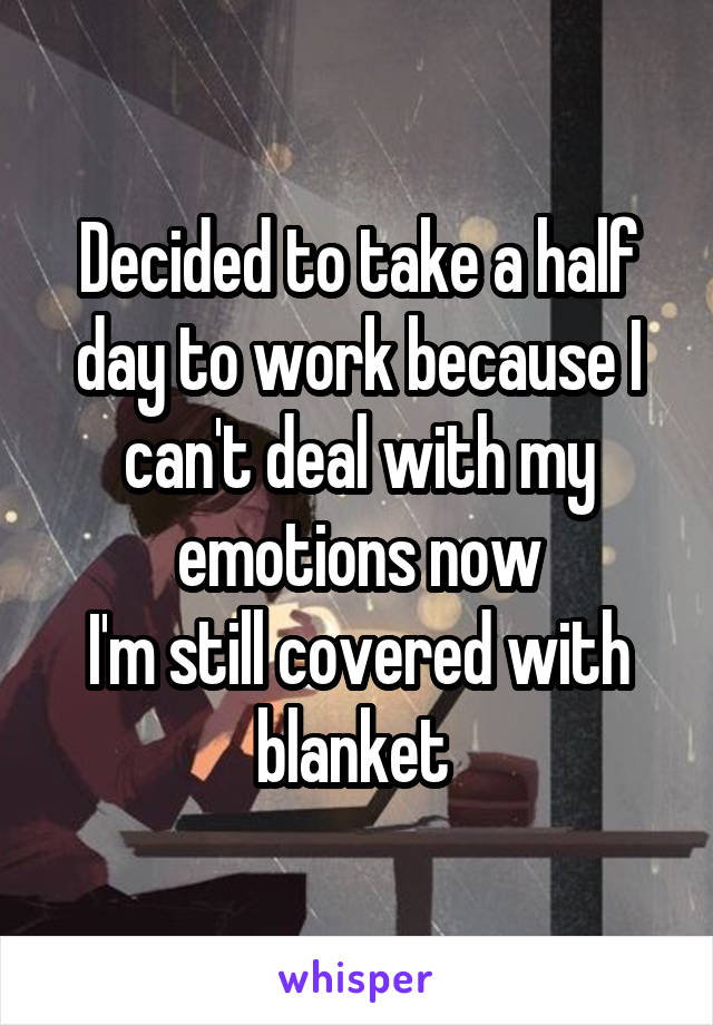 Decided to take a half day to work because I can't deal with my emotions now
I'm still covered with blanket 