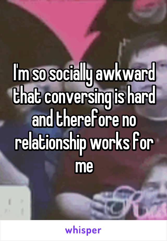 I'm so socially awkward that conversing is hard and therefore no relationship works for me