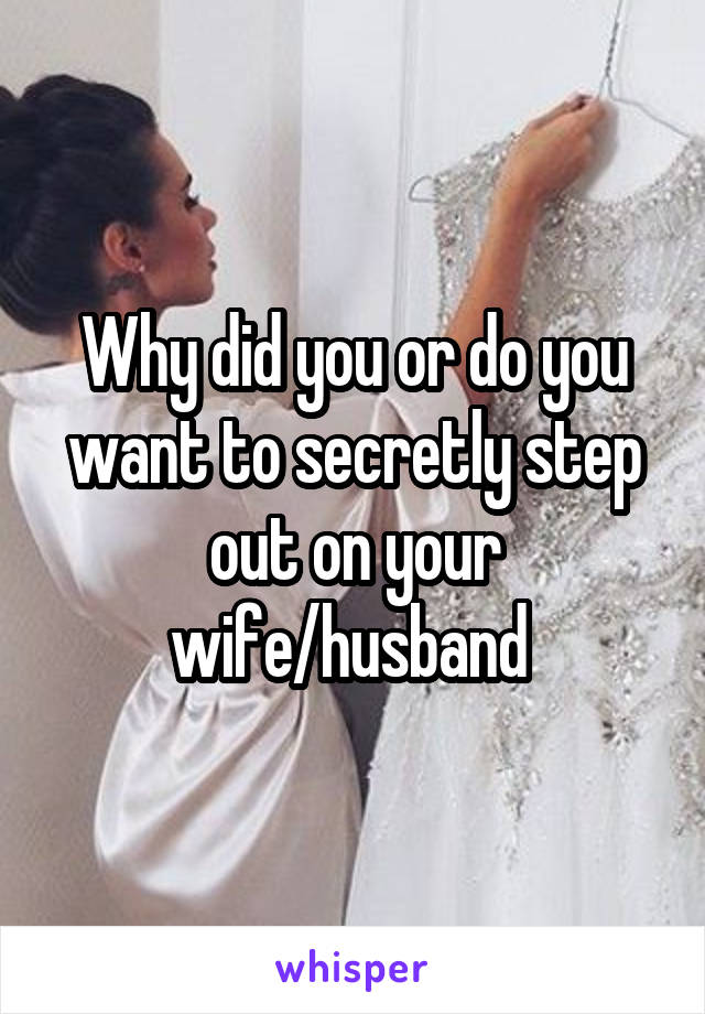 Why did you or do you want to secretly step out on your wife/husband 