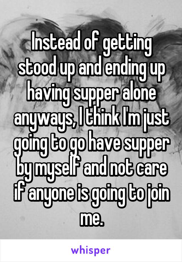 Instead of getting stood up and ending up having supper alone anyways, I think I'm just going to go have supper by myself and not care if anyone is going to join me.