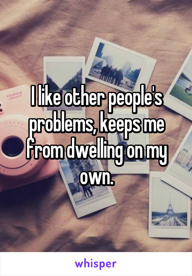 I like other people's problems, keeps me from dwelling on my own.