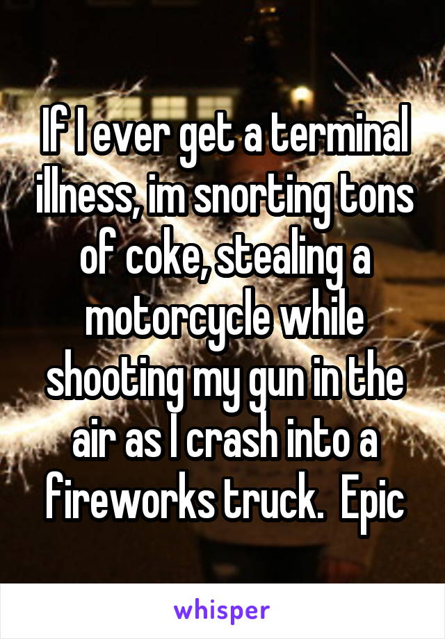 If I ever get a terminal illness, im snorting tons of coke, stealing a motorcycle while shooting my gun in the air as I crash into a fireworks truck.  Epic