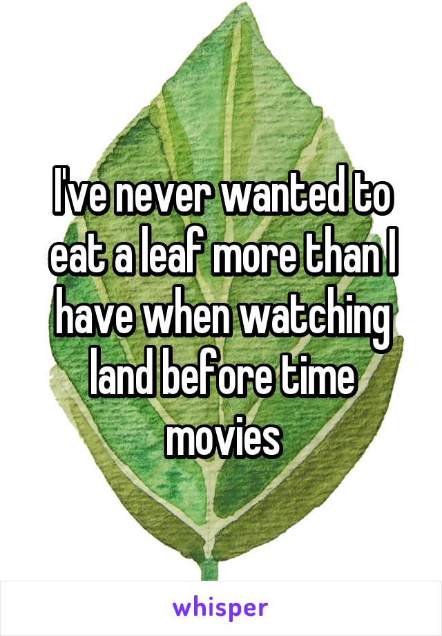 I've never wanted to eat a leaf more than I have when watching land before time movies