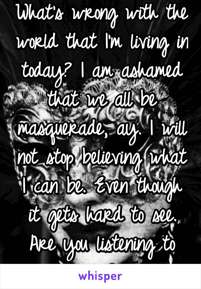 What's wrong with the world that I'm living in today? I am ashamed that we all be masquerade, ay. I will not stop believing what I can be. Even though it gets hard to see. Are you listening to me?