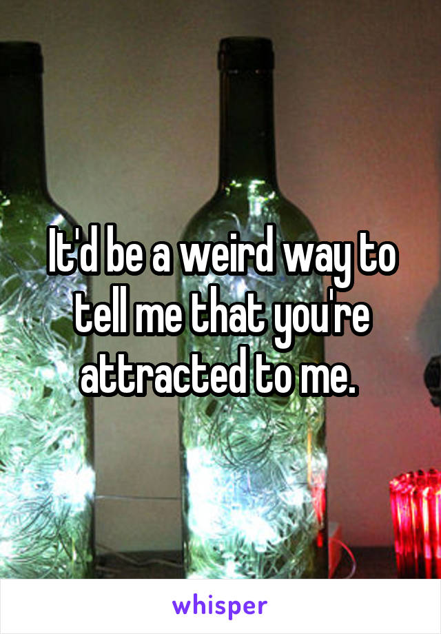 It'd be a weird way to tell me that you're attracted to me. 