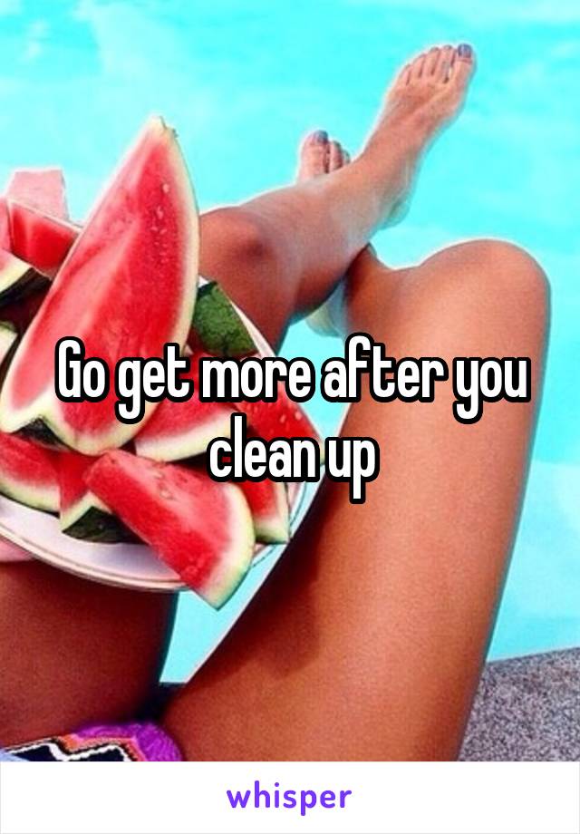 Go get more after you clean up