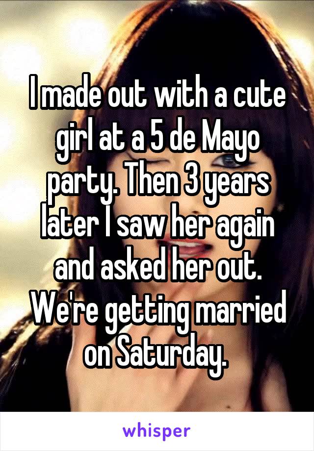 I made out with a cute girl at a 5 de Mayo party. Then 3 years later I saw her again and asked her out. We're getting married on Saturday. 