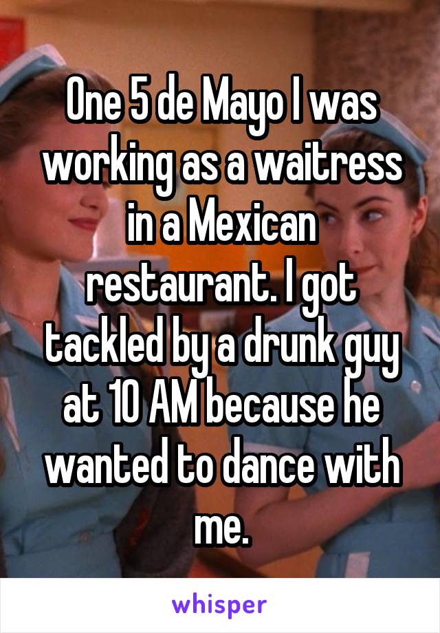 One 5 de Mayo I was working as a waitress in a Mexican restaurant. I got tackled by a drunk guy at 10 AM because he wanted to dance with me.