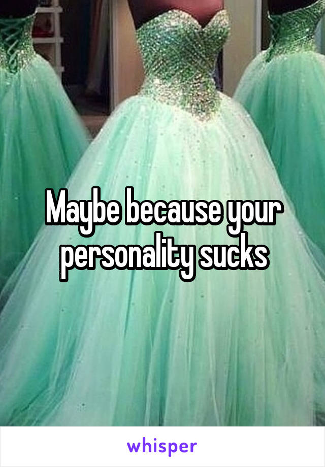 Maybe because your personality sucks