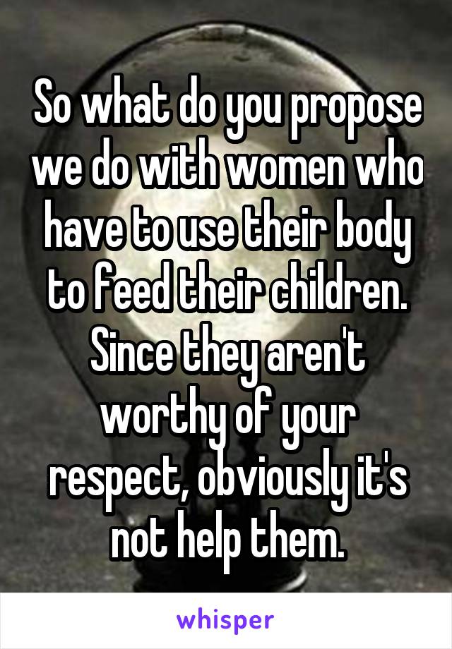 So what do you propose we do with women who have to use their body to feed their children. Since they aren't worthy of your respect, obviously it's not help them.