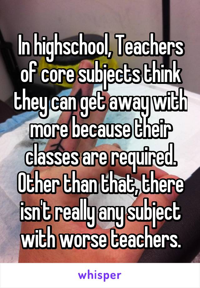 In highschool, Teachers of core subjects think they can get away with more because their classes are required. Other than that, there isn't really any subject with worse teachers.