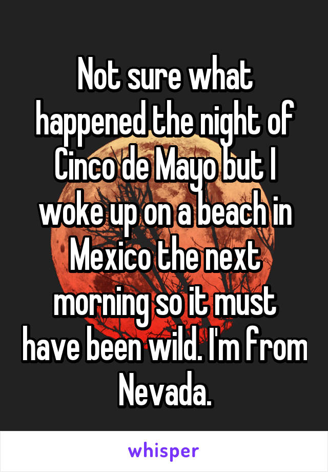Not sure what happened the night of Cinco de Mayo but I woke up on a beach in Mexico the next morning so it must have been wild. I'm from Nevada.