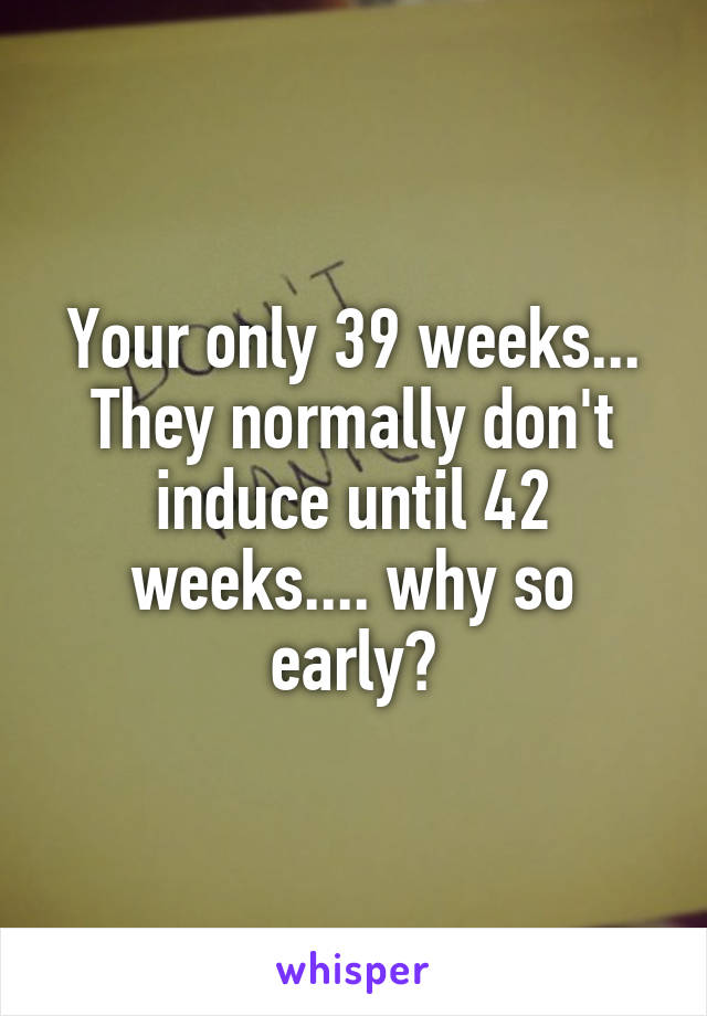 Your only 39 weeks... They normally don't induce until 42 weeks.... why so early?