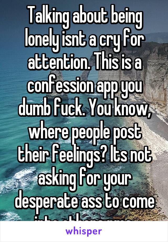 Talking about being lonely isnt a cry for attention. This is a confession app you dumb fuck. You know, where people post their feelings? Its not asking for your desperate ass to come into others pms.