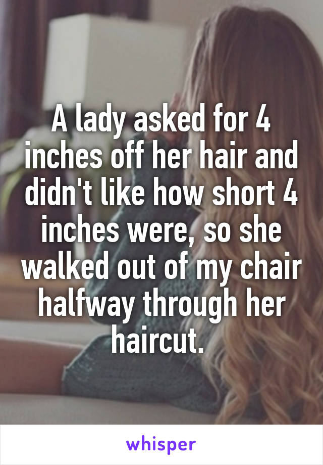 A lady asked for 4 inches off her hair and didn't like how short 4 inches were, so she walked out of my chair halfway through her haircut. 