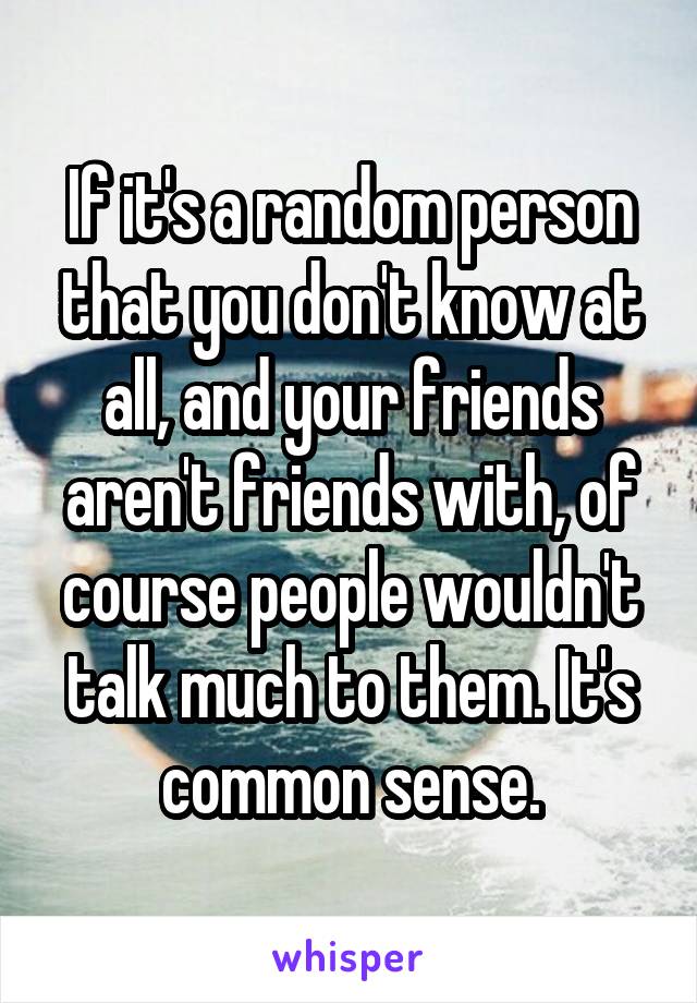 If it's a random person that you don't know at all, and your friends aren't friends with, of course people wouldn't talk much to them. It's common sense.