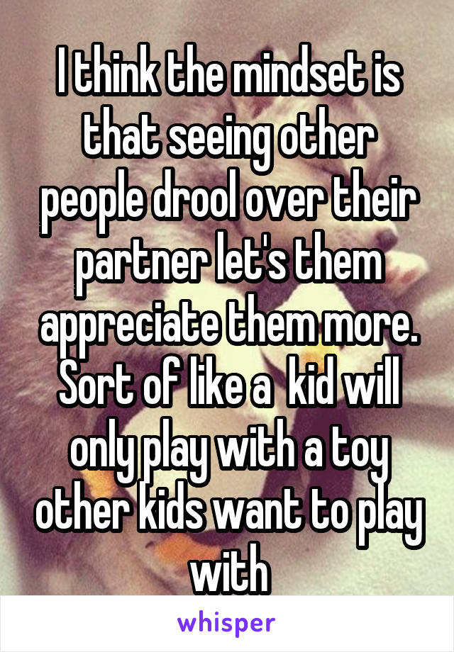 I think the mindset is that seeing other people drool over their partner let's them appreciate them more. Sort of like a  kid will only play with a toy other kids want to play with