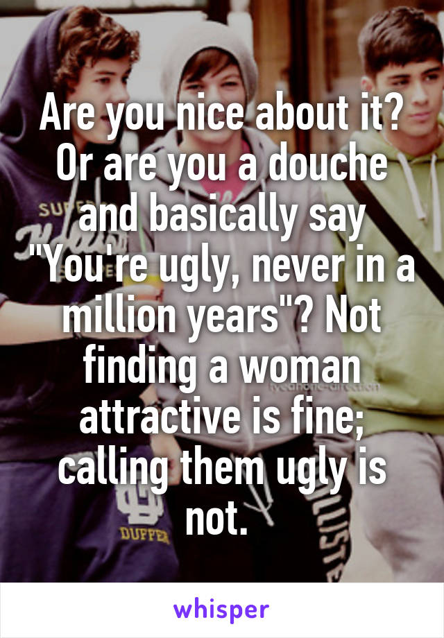 Are you nice about it? Or are you a douche and basically say "You're ugly, never in a million years"? Not finding a woman attractive is fine; calling them ugly is not. 