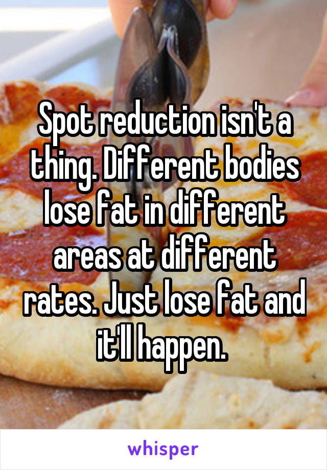 Spot reduction isn't a thing. Different bodies lose fat in different areas at different rates. Just lose fat and it'll happen. 