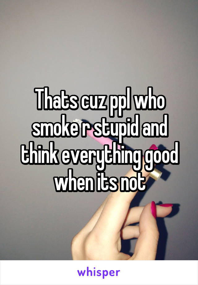 Thats cuz ppl who smoke r stupid and think everything good when its not