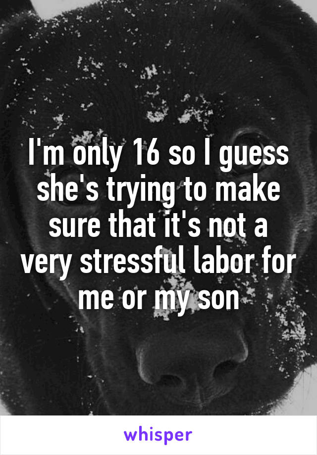 I'm only 16 so I guess she's trying to make sure that it's not a very stressful labor for me or my son