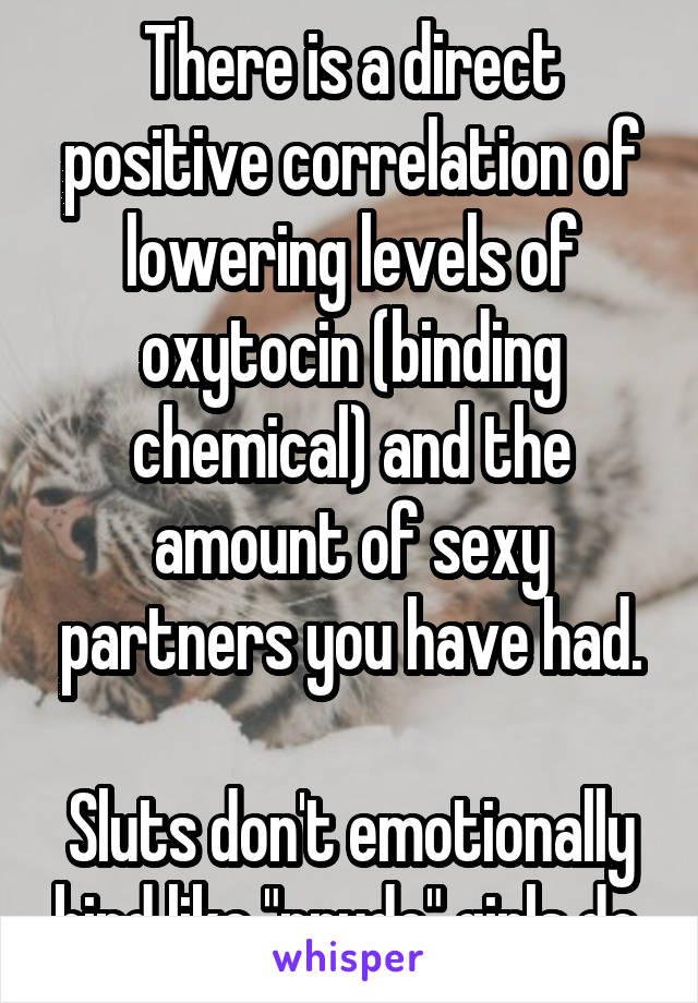 There is a direct positive correlation of lowering levels of oxytocin (binding chemical) and the amount of sexy partners you have had.

Sluts don't emotionally bind like "prude" girls do.