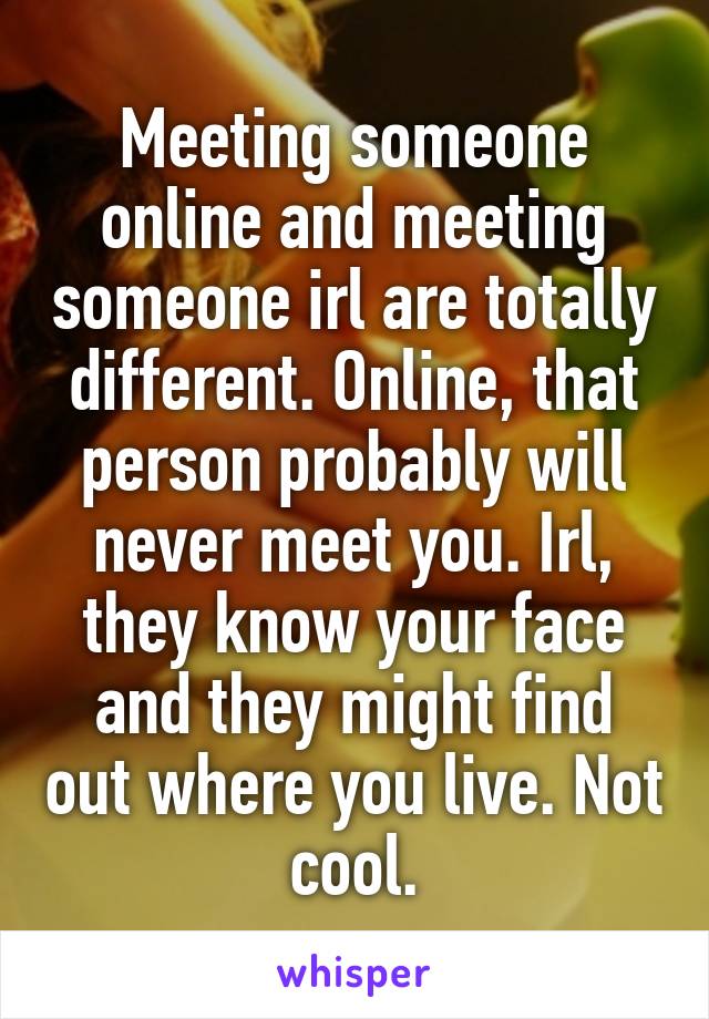 Meeting someone online and meeting someone irl are totally different. Online, that person probably will never meet you. Irl, they know your face and they might find out where you live. Not cool.