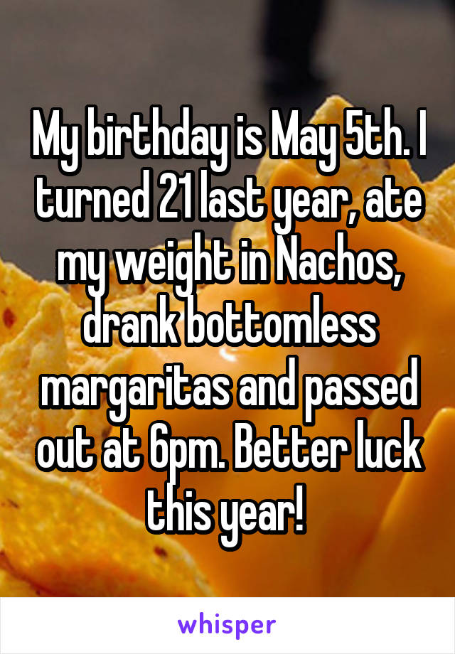 My birthday is May 5th. I turned 21 last year, ate my weight in Nachos, drank bottomless margaritas and passed out at 6pm. Better luck this year! 