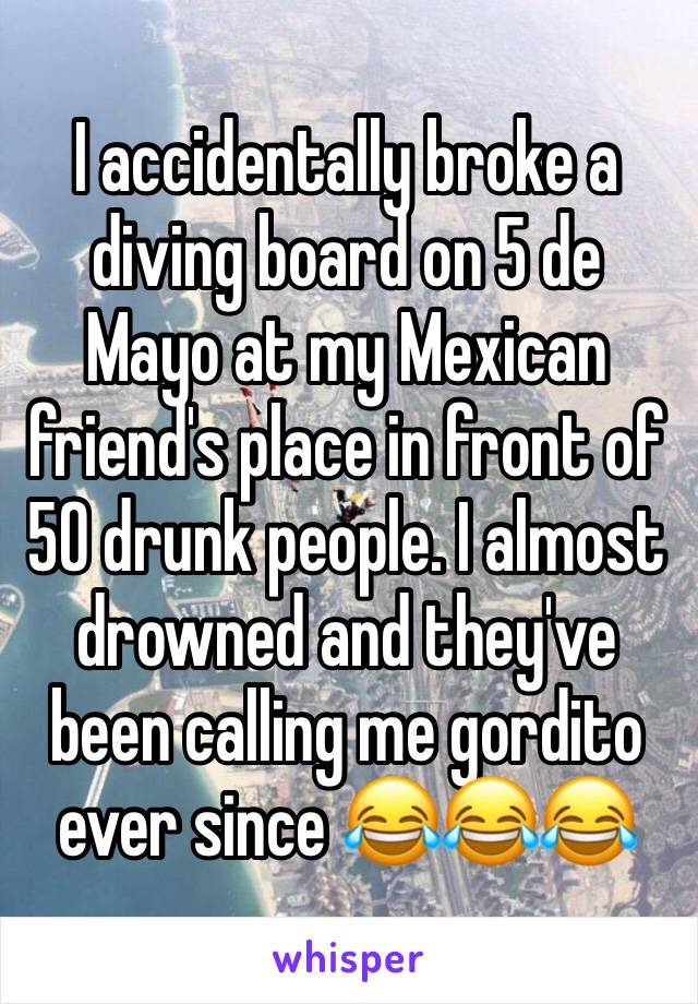 I accidentally broke a diving board on 5 de Mayo at my Mexican friend's place in front of 50 drunk people. I almost drowned and they've been calling me gordito ever since 😂😂😂