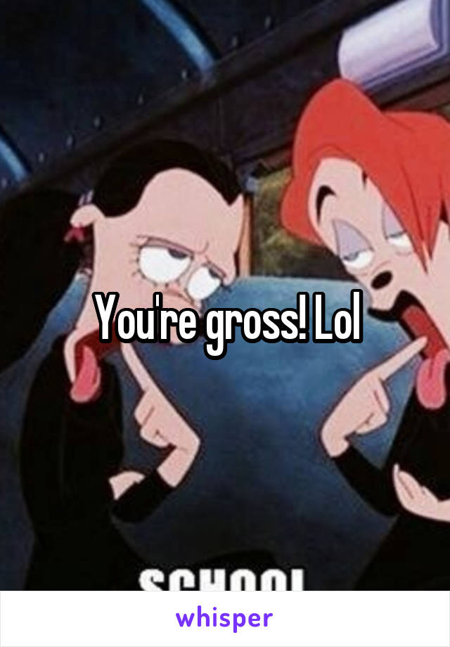 You're gross! Lol