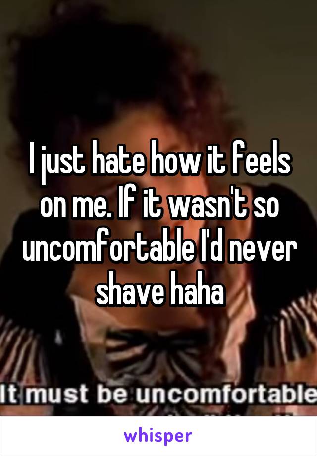 I just hate how it feels on me. If it wasn't so uncomfortable I'd never shave haha