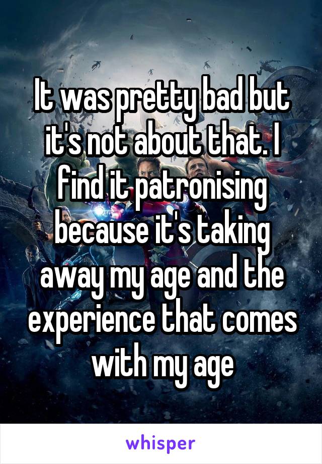 It was pretty bad but it's not about that. I find it patronising because it's taking away my age and the experience that comes with my age