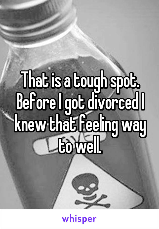 That is a tough spot. Before I got divorced I knew that feeling way to well.