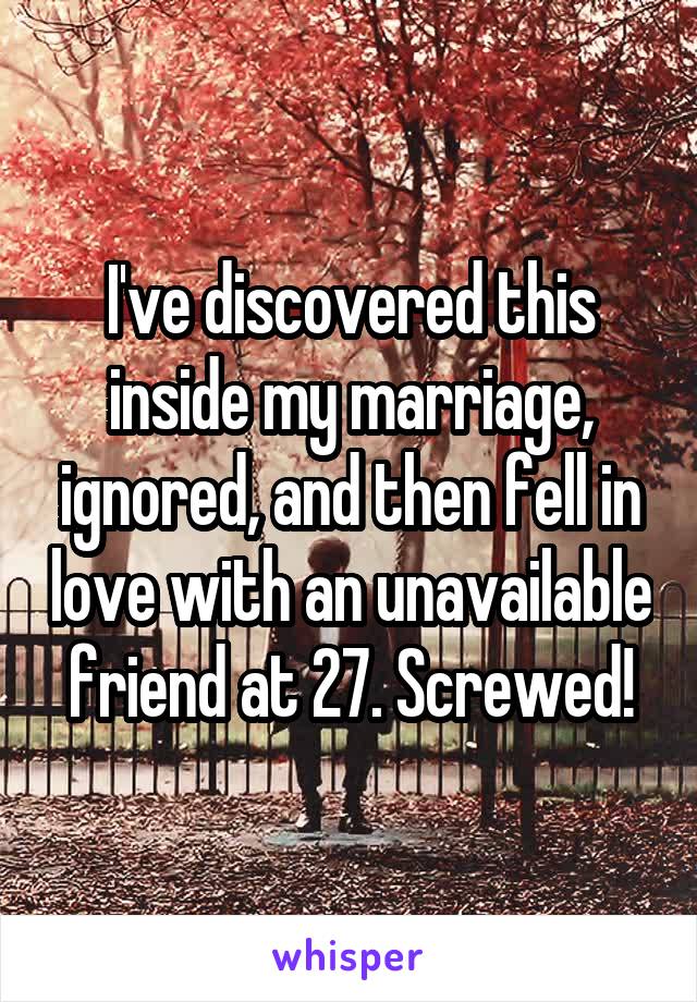 I've discovered this inside my marriage, ignored, and then fell in love with an unavailable friend at 27. Screwed!